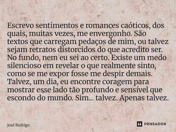 Escrevo sentimentos e romances caóticos, dos quais, muitas vezes, me envergonho. São textos que carregam pedaços de mim, ou talvez sejam retratos distorcidos d... Frase de José Rodrigo.