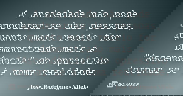 A ansiedade não pode apoderar-se das pessoas, quanto mais receio for demonstrado mais a "Ascendência" do opressivo tornar se à numa realidade.... Frase de José Rodrigues Vilela.