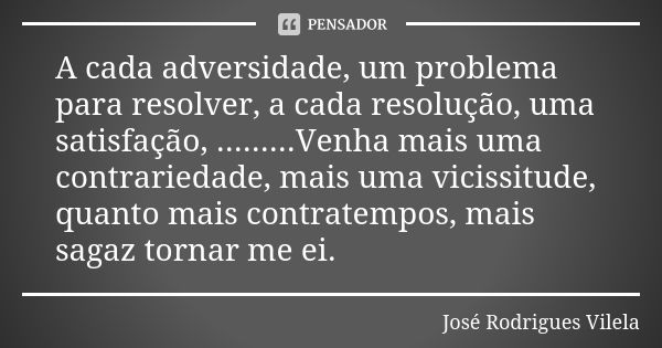 A cada adversidade, um problema para resolver, a cada resolução, uma satisfação, .........Venha mais uma contrariedade, mais uma vicissitude, quanto mais contra... Frase de José Rodrigues Vilela.