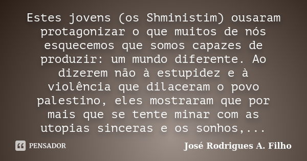 Estes jovens (os Shministim) ousaram protagonizar o que muitos de nós esquecemos que somos capazes de produzir:um mundo diferente. Ao dizerem não àestupidez e à... Frase de José Rodrigues A. Filho.