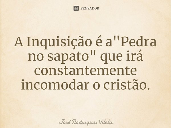 ⁠A Inquisição é a "Pedra no sapato" que irá constantemente incomodar o cristão.... Frase de José Rodrigues Vilela.