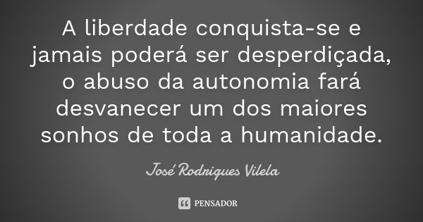 A liberdade conquista-se e jamais poderá ser desperdiçada, o abuso da autonomia fará desvanecer um dos maiores sonhos de toda a humanidade.... Frase de José Rodrigues Vilela.