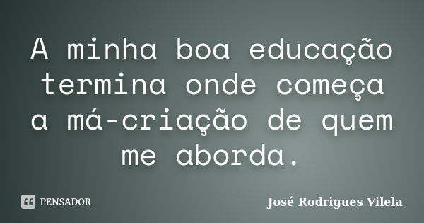 A minha boa educação termina onde começa a má-criação de quem me aborda.... Frase de José Rodrigues Vilela.