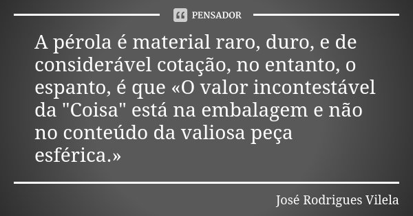 A pérola é material raro, duro, e de considerável cotação, no entanto, o espanto, é que «O valor incontestável da "Coisa" está na embalagem e não no c... Frase de José Rodrigues Vilela.