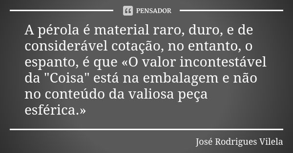 A pérola é material raro, duro, e de considerável cotação, no entanto, o espanto, é que «O valor incontestável da "Coisa" está na embalagem e não no c... Frase de José Rodrigues Vilela.