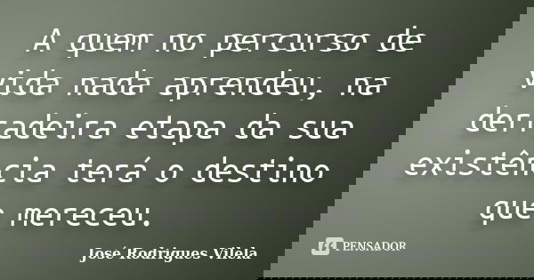 A quem no percurso de vida nada aprendeu, na derradeira etapa da sua existência terá o destino que mereceu.... Frase de José Rodrigues Vilela.