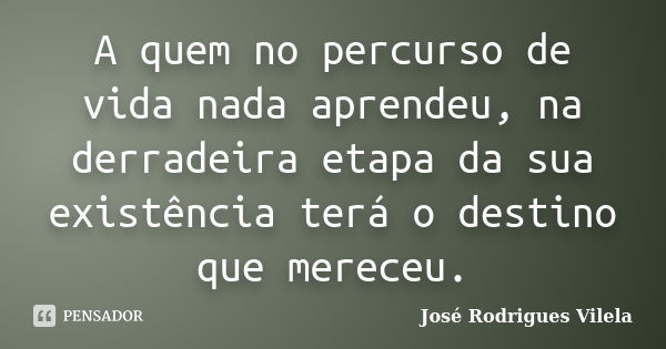 A quem no percurso de vida nada aprendeu, na derradeira etapa da sua existência terá o destino que mereceu.... Frase de José Rodrigues Vilela.