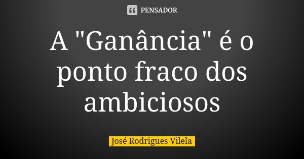 A "Ganância" é o ponto fraco dos ambiciosos... Frase de José Rodrigues Vilela.