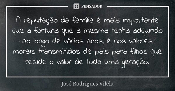 A reputação da família é mais importante que a fortuna que a mesma tenha adquirido ao longo de vários anos, é nos valores morais transmitidos de pais para filho... Frase de José Rodrigues Vilela.