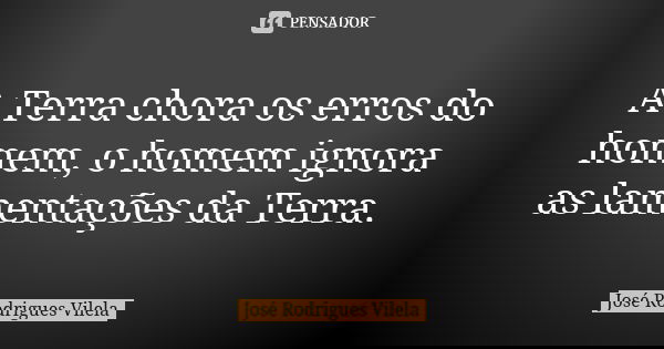A Terra chora os erros do homem, o homem ignora as lamentações da Terra.... Frase de José Rodrigues Vilela.