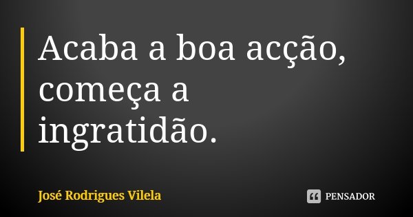 Acaba a boa acção, começa a ingratidão.... Frase de José Rodrigues Vilela.