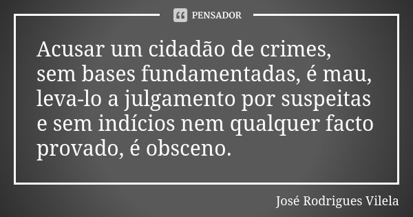 Acusar um cidadão de crimes, sem bases fundamentadas, é mau, leva-lo a julgamento por suspeitas e sem indícios nem qualquer facto provado, é obsceno.... Frase de José Rodrigues Vilela.