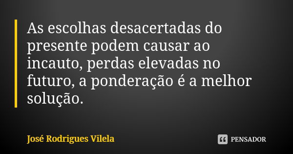 As escolhas desacertadas do presente podem causar ao incauto, perdas elevadas no futuro, a ponderação é a melhor solução.... Frase de José Rodrigues Vilela.