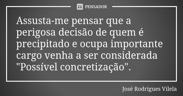 Assusta-me pensar que a perigosa decisão de quem é precipitado e ocupa importante cargo venha a ser considerada "Possível concretização".... Frase de José Rodrigues Vilela.