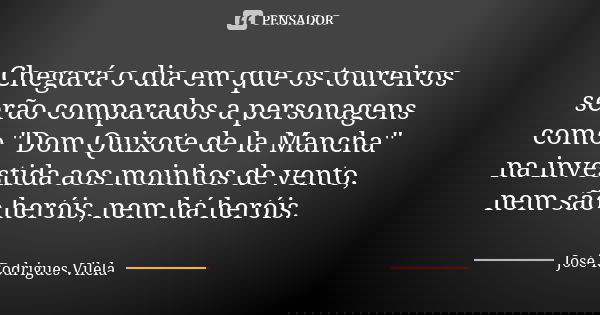 Chegará o dia em que os toureiros serão comparados a personagens como "Dom Quixote de la Mancha" na investida aos moinhos de vento, nem são heróis, ne... Frase de José Rodrigues Vilela.