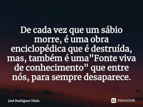 ⁠De cada vez que um sábio morre, é uma obra enciclopédica que é destruída, mas, também é uma "Fonte viva de conhecimento" que entre nós, para sempre d... Frase de José Rodrigues Vilela.