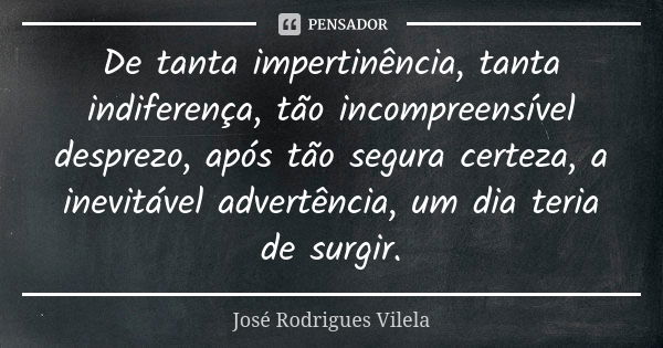 De tanta impertinência, tanta indiferença, tão incompreensível desprezo, após tão segura certeza, a inevitável advertência, um dia teria de surgir.... Frase de José Rodrigues Vilela.