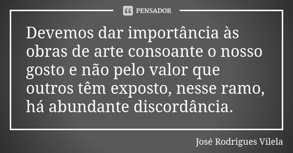 Devemos dar importância às obras de arte consoante o nosso gosto e não pelo valor que outros têm exposto, nesse ramo, há abundante discordância.... Frase de José Rodrigues Vilela.