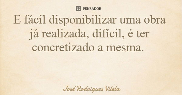 E fácil disponibilizar uma obra já realizada, difícil, é ter concretizado a mesma.... Frase de José Rodrigues Vilela.