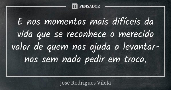 E nos momentos mais difíceis da vida que se reconhece o merecido valor de quem nos ajuda a levantar-nos sem nada pedir em troca.... Frase de José Rodrigues Vilela.