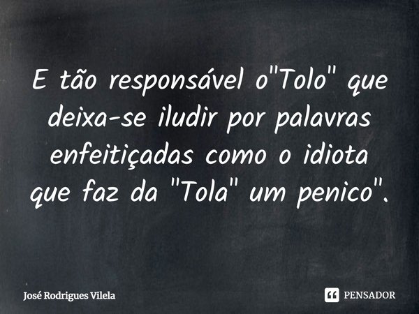 ⁠E tão responsável o "Tolo" que deixa-se iludir por palavras enfeitiçadas como o idiota que faz da "Tola" um penico".... Frase de José Rodrigues Vilela.