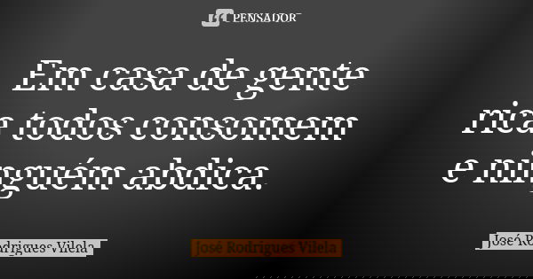 Em casa de gente rica todos consomem e ninguém abdica.... Frase de José Rodrigues Vilela.