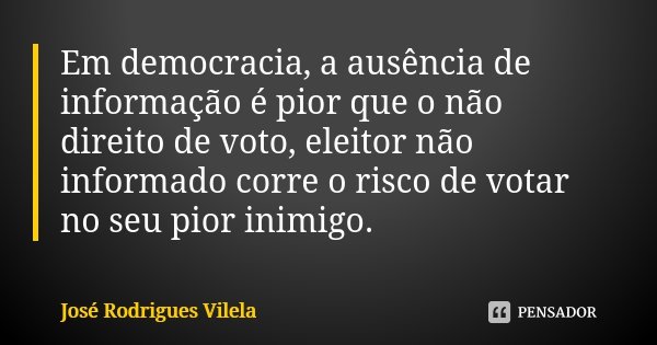 Em democracia, a ausência de informação é pior que o não direito de voto, eleitor não informado corre o risco de votar no seu pior inimigo.... Frase de José Rodrigues Vilela.