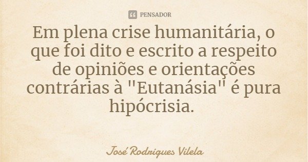 Em plena crise humanitária, o que foi dito e escrito a respeito de opiniões e orientações contrárias à "Eutanásia" é pura hipocrisia.... Frase de José Rodrigues Vilela.