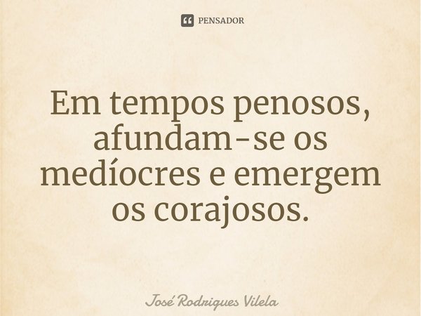 ⁠Em tempos penosos, afundam-se os medíocres e emergem os corajosos.... Frase de José Rodrigues Vilela.