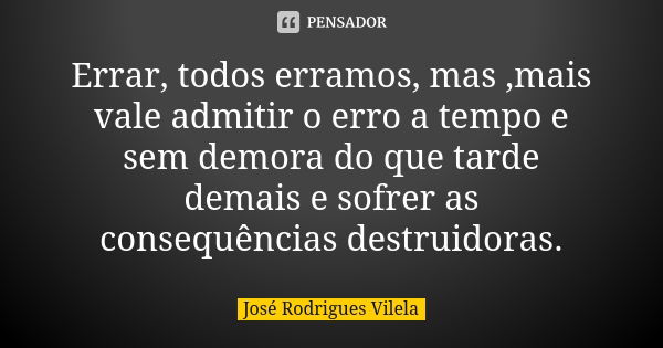 Errar, todos erramos, mas ,mais vale admitir o erro a tempo e sem demora do que tarde demais e sofrer as consequências destruidoras.... Frase de José Rodrigues Vilela.