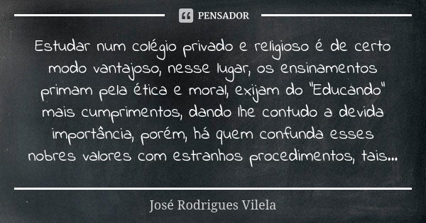 Estudar num colégio privado e religioso é de certo modo vantajoso, nesse lugar, os ensinamentos primam pela ética e moral, exijam do "Educando" mais c... Frase de José Rodrigues Vilela.