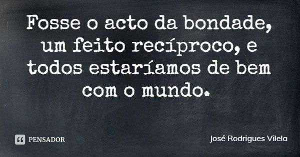 Fosse o acto da bondade, um feito recíproco, e todos estaríamos de bem com o mundo.... Frase de José Rodrigues Vilela.