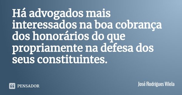 Há advogados mais interessados na boa cobrança dos honorários do que propriamente na defesa dos seus constituintes.... Frase de José Rodrigues Vilela.