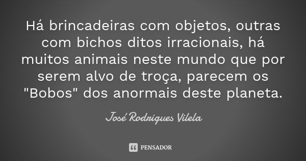 Há brincadeiras com objetos, outras com bichos ditos irracionais, há muitos animais neste mundo que por serem alvo de troça, parecem os "Bobos" dos an... Frase de José Rodrigues Vilela.