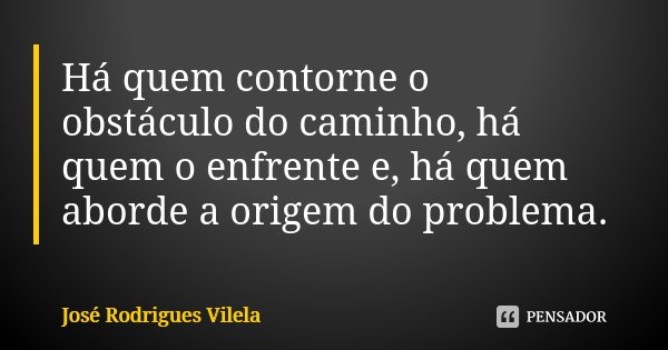 Há quem contorne o obstáculo do caminho, há quem o enfrente e, há quem aborde a origem do problema.... Frase de José Rodrigues Vilela.