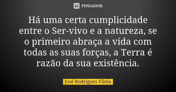 Há uma certa cumplicidade entre o Ser-vivo e a natureza, se o primeiro abraça a vida com todas as suas forças, a Terra é razão da sua existência.... Frase de José Rodrigues Vilela.