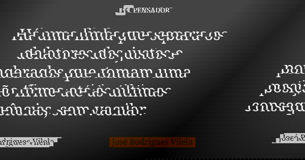 Há uma linha que separa os delatores dos justos e ponderados que tomam uma posição firme até às últimas consequências, sem vacilar.... Frase de José Rodrigues Vilela.
