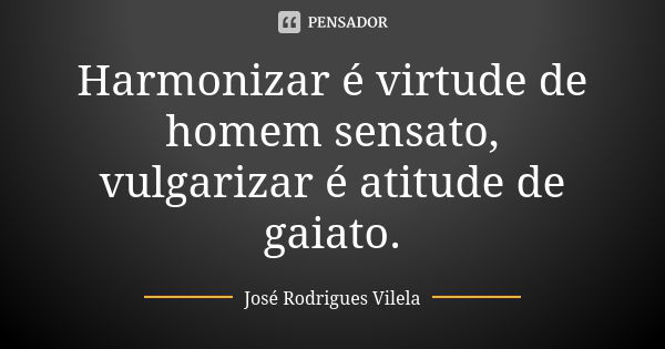 Harmonizar é virtude de homem sensato, vulgarizar é atitude de gaiato.... Frase de José Rodrigues Vilela.