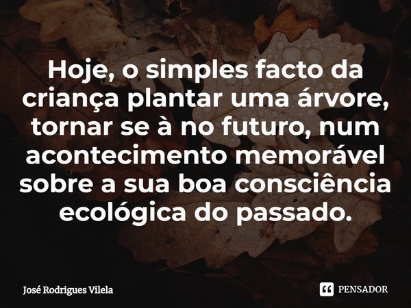 ⁠Hoje, o simples facto da criança plantar uma árvore, tornar se à no futuro, num acontecimento memorável sobre a sua boa consciência ecológica do passado.... Frase de José Rodrigues Vilela.