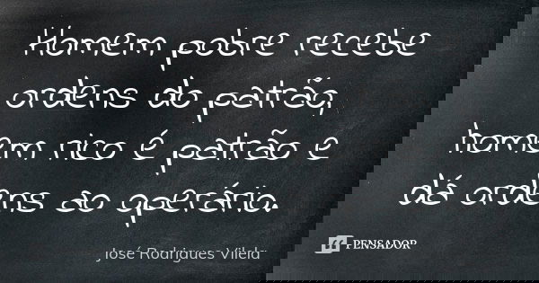 Homem pobre recebe ordens do patrão, homem rico é patrão e dá ordens ao operário.... Frase de José Rodrigues Vilela.
