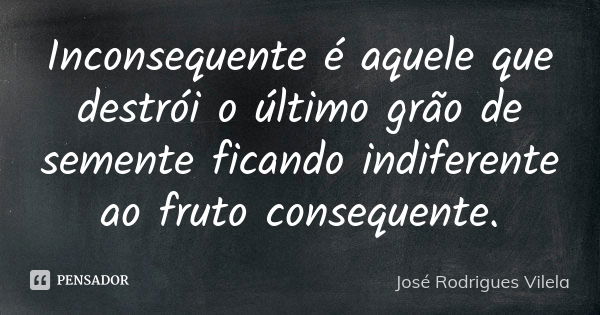 Inconsequente é aquele que destrói o último grão de semente ficando indiferente ao fruto consequente.... Frase de José Rodrigues Vilela.