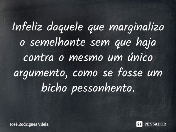 ⁠Infeliz daquele que marginaliza o semelhante sem que haja contra o mesmo um único argumento, como se fosse um bicho peçonhento.... Frase de José Rodrigues Vilela.