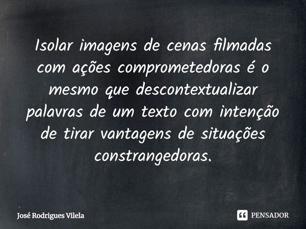 ⁠Isolar imagens de cenas filmadas com ações comprometedoras é o mesmo que descontextualizar palavras de um texto com intenção de tirar vantagens de situações co... Frase de José Rodrigues Vilela.
