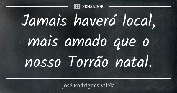 Jamais haverá local, mais amado que o nosso Torrão natal.... Frase de José Rodrigues Vilela.