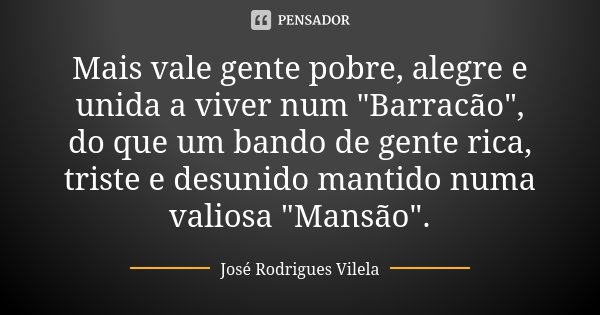 Mais vale gente pobre, alegre e unida a viver num "Barracão", do que um bando de gente rica, triste e desunido mantido numa valiosa "Mansão"... Frase de José Rodrigues Vilela.