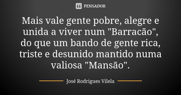 Mais vale gente pobre, alegre e unida a viver num "Barracão", do que um bando de gente rica, triste e desunido mantido numa valiosa "Mansão"... Frase de José Rodrigues Vilela.