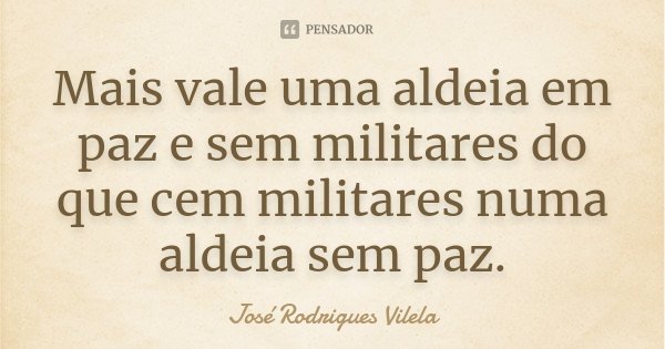 Mais vale uma aldeia em paz e sem militares do que cem militares numa aldeia sem paz.... Frase de José Rodrigues Vilela.