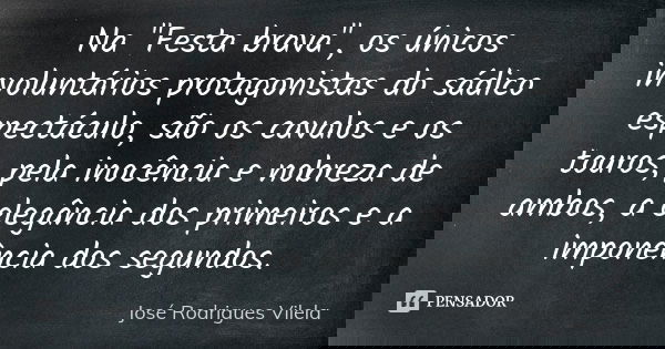 Na "Festa brava", os únicos involuntários protagonistas do sádico espectáculo, são os cavalos e os touros, pela inocência e nobreza de ambos, a elegân... Frase de José Rodrigues Vilela.