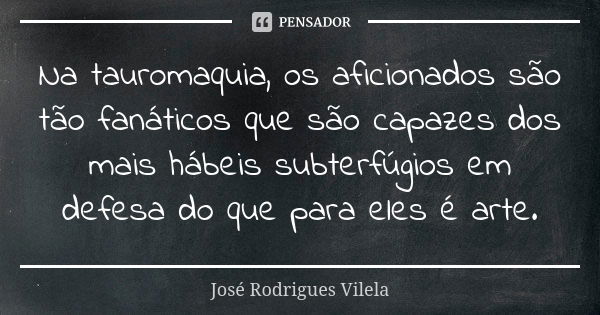 Na tauromaquia, os aficionados são tão fanáticos que são capazes dos mais hábeis subterfúgios em defesa do que para eles é arte.... Frase de José Rodrigues Vilela.