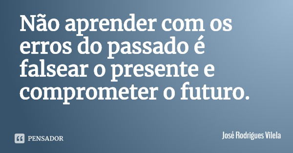 Não aprender com os erros do passado é falsear o presente e comprometer o futuro.... Frase de José Rodrigues Vilela.